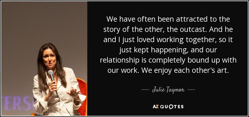 We have often been attracted to the story of the other, the outcast. And he and I just loved working together, so it just kept happening, and our relationship is completely bound up with our work. We enjoy each other's art. - Julie Taymor