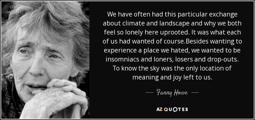 We have often had this particular exchange about climate and landscape and why we both feel so lonely here uprooted. It was what each of us had wanted of course.Besides wanting to experience a place we hated, we wanted to be insomniacs and loners, losers and drop-outs. To know the sky was the only location of meaning and joy left to us. - Fanny Howe