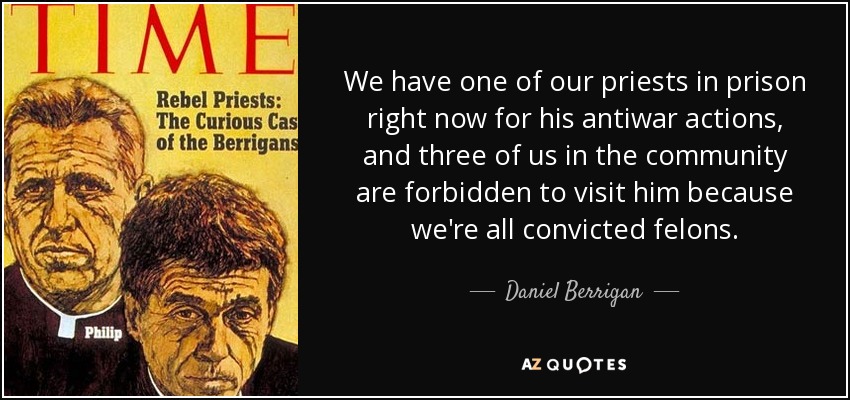 We have one of our priests in prison right now for his antiwar actions, and three of us in the community are forbidden to visit him because we're all convicted felons. - Daniel Berrigan