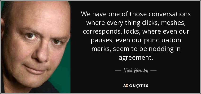 We have one of those conversations where every thing clicks, meshes, corresponds, locks, where even our pauses, even our punctuation marks, seem to be nodding in agreement. - Nick Hornby