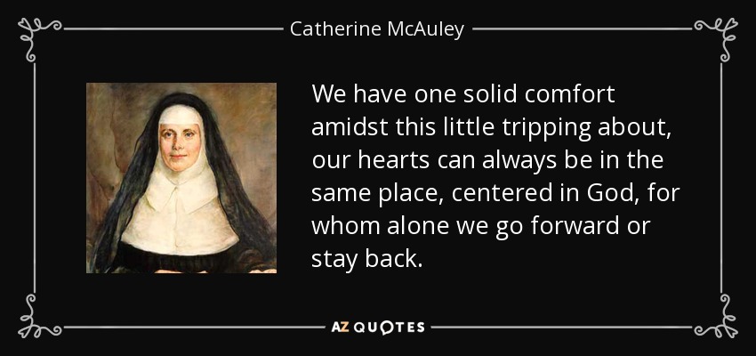 We have one solid comfort amidst this little tripping about, our hearts can always be in the same place, centered in God, for whom alone we go forward or stay back. - Catherine McAuley
