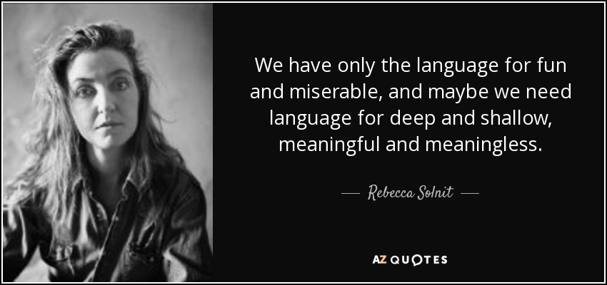 We have only the language for fun and miserable, and maybe we need language for deep and shallow, meaningful and meaningless. - Rebecca Solnit