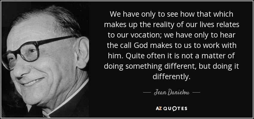 We have only to see how that which makes up the reality of our lives relates to our vocation; we have only to hear the call God makes to us to work with him. Quite often it is not a matter of doing something different, but doing it differently. - Jean Danielou
