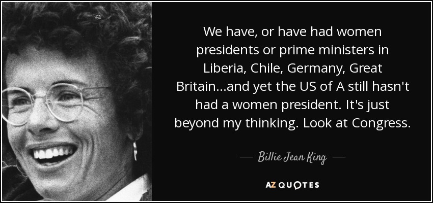 We have, or have had women presidents or prime ministers in Liberia, Chile, Germany, Great Britain...and yet the US of A still hasn't had a women president. It's just beyond my thinking. Look at Congress. - Billie Jean King