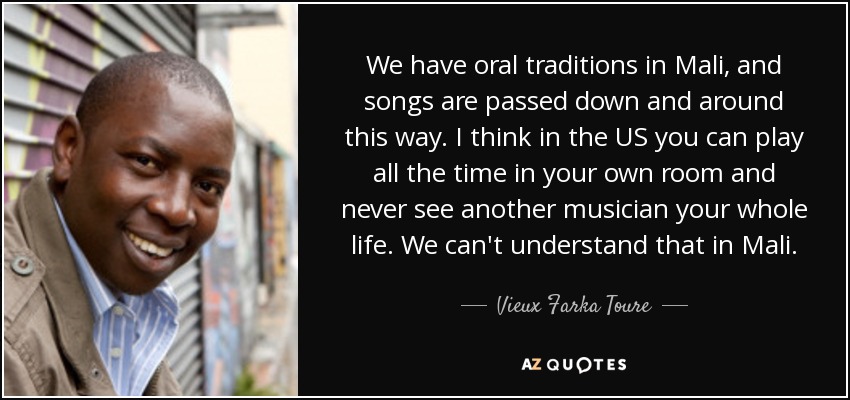 We have oral traditions in Mali, and songs are passed down and around this way. I think in the US you can play all the time in your own room and never see another musician your whole life. We can't understand that in Mali. - Vieux Farka Toure
