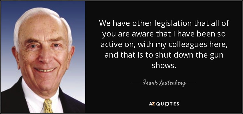 We have other legislation that all of you are aware that I have been so active on, with my colleagues here, and that is to shut down the gun shows. - Frank Lautenberg