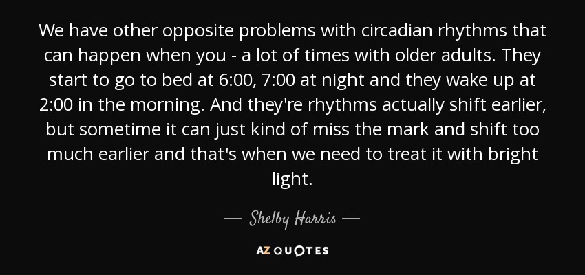 We have other opposite problems with circadian rhythms that can happen when you - a lot of times with older adults. They start to go to bed at 6:00, 7:00 at night and they wake up at 2:00 in the morning. And they're rhythms actually shift earlier, but sometime it can just kind of miss the mark and shift too much earlier and that's when we need to treat it with bright light. - Shelby Harris