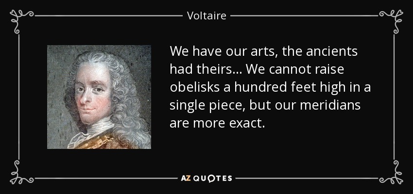 We have our arts, the ancients had theirs... We cannot raise obelisks a hundred feet high in a single piece, but our meridians are more exact. - Voltaire