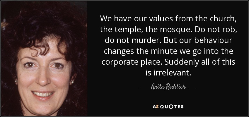 We have our values from the church, the temple, the mosque. Do not rob, do not murder. But our behaviour changes the minute we go into the corporate place. Suddenly all of this is irrelevant. - Anita Roddick
