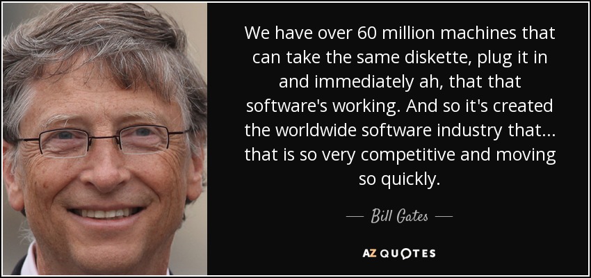 We have over 60 million machines that can take the same diskette, plug it in and immediately ah, that that software's working. And so it's created the worldwide software industry that... that is so very competitive and moving so quickly. - Bill Gates