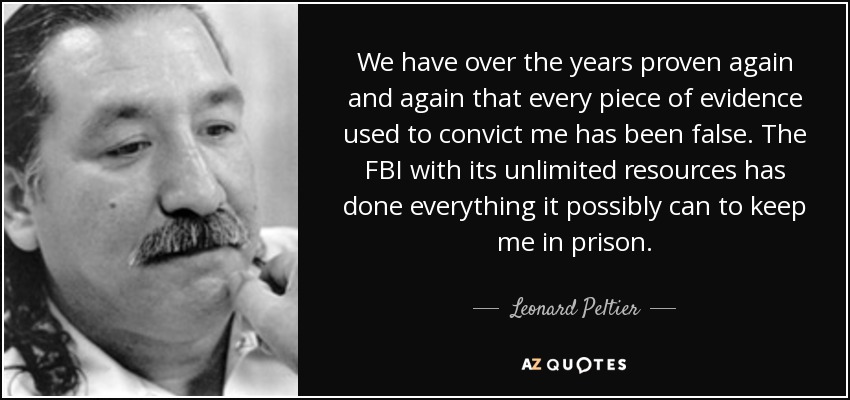 We have over the years proven again and again that every piece of evidence used to convict me has been false. The FBI with its unlimited resources has done everything it possibly can to keep me in prison. - Leonard Peltier