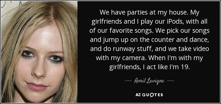 We have parties at my house. My girlfriends and I play our iPods, with all of our favorite songs. We pick our songs and jump up on the counter and dance, and do runway stuff, and we take video with my camera. When I'm with my girlfriends, I act like I'm 19. - Avril Lavigne