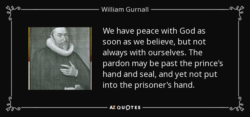 We have peace with God as soon as we believe, but not always with ourselves. The pardon may be past the prince's hand and seal, and yet not put into the prisoner's hand. - William Gurnall