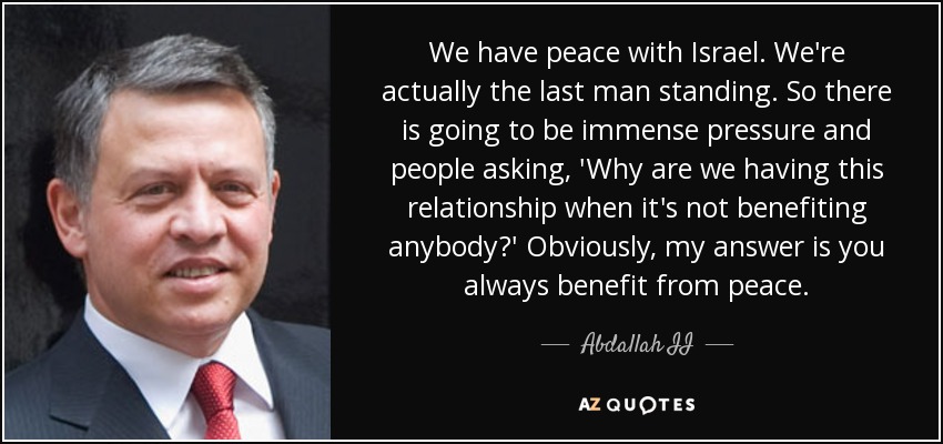 We have peace with Israel. We're actually the last man standing. So there is going to be immense pressure and people asking, 'Why are we having this relationship when it's not benefiting anybody?' Obviously, my answer is you always benefit from peace. - Abdallah II