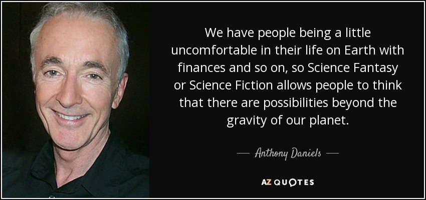 We have people being a little uncomfortable in their life on Earth with finances and so on, so Science Fantasy or Science Fiction allows people to think that there are possibilities beyond the gravity of our planet. - Anthony Daniels
