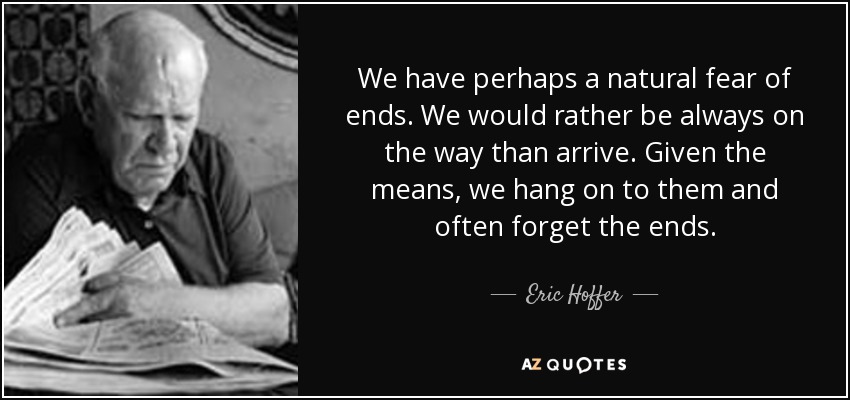 We have perhaps a natural fear of ends. We would rather be always on the way than arrive. Given the means, we hang on to them and often forget the ends. - Eric Hoffer