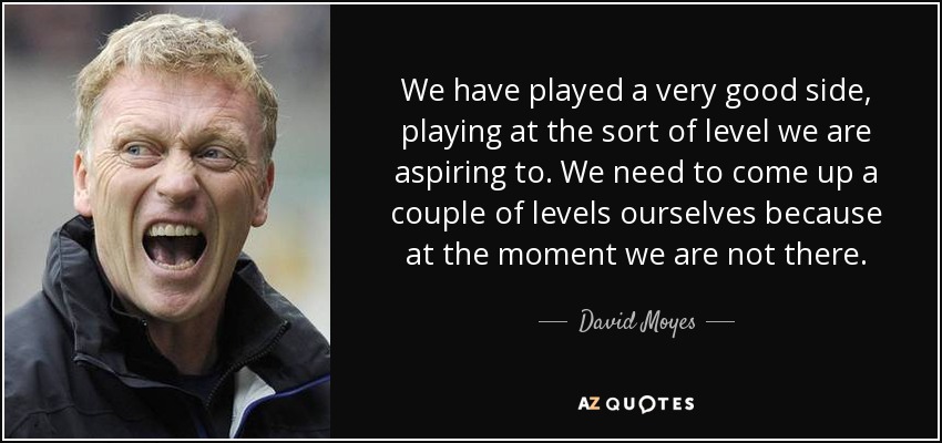 We have played a very good side, playing at the sort of level we are aspiring to. We need to come up a couple of levels ourselves because at the moment we are not there. - David Moyes