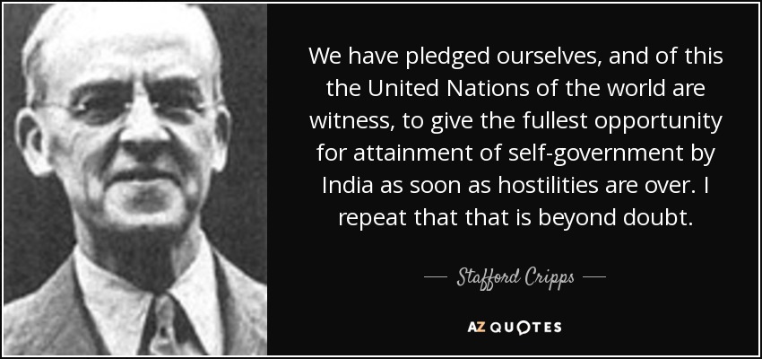 We have pledged ourselves, and of this the United Nations of the world are witness, to give the fullest opportunity for attainment of self-government by India as soon as hostilities are over. I repeat that that is beyond doubt. - Stafford Cripps