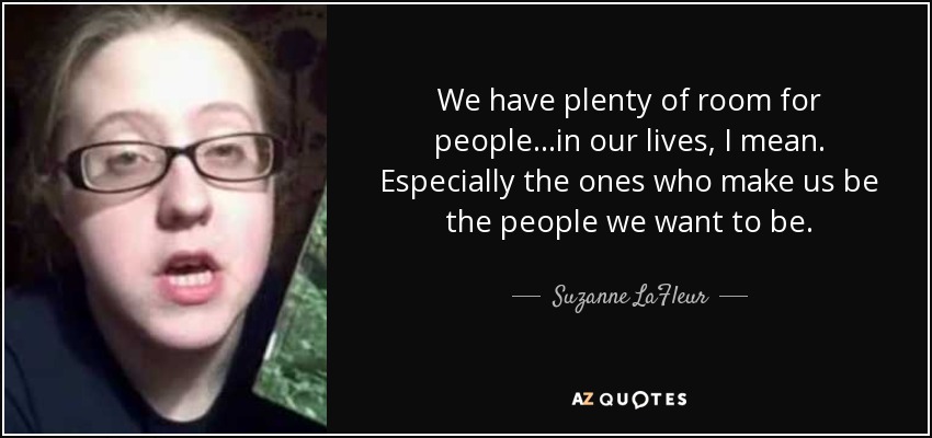 We have plenty of room for people...in our lives, I mean. Especially the ones who make us be the people we want to be. - Suzanne LaFleur