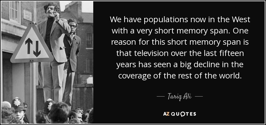 We have populations now in the West with a very short memory span. One reason for this short memory span is that television over the last fifteen years has seen a big decline in the coverage of the rest of the world. - Tariq Ali