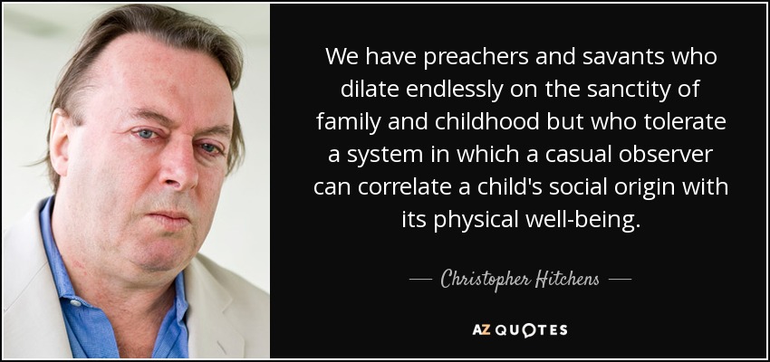 We have preachers and savants who dilate endlessly on the sanctity of family and childhood but who tolerate a system in which a casual observer can correlate a child's social origin with its physical well-being. - Christopher Hitchens