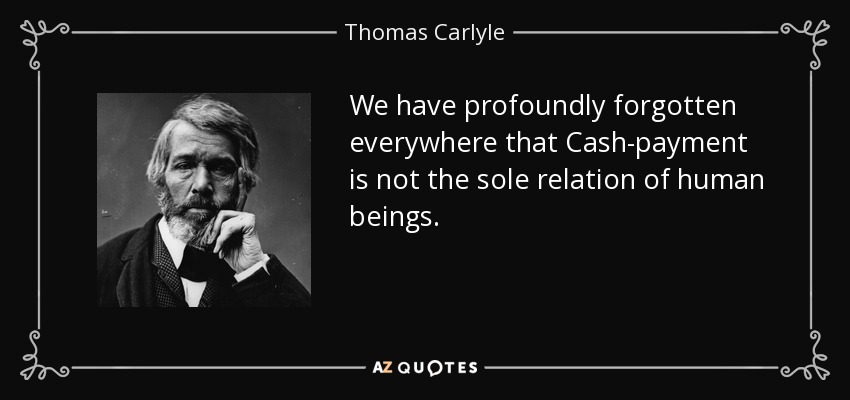 We have profoundly forgotten everywhere that Cash-payment is not the sole relation of human beings. - Thomas Carlyle