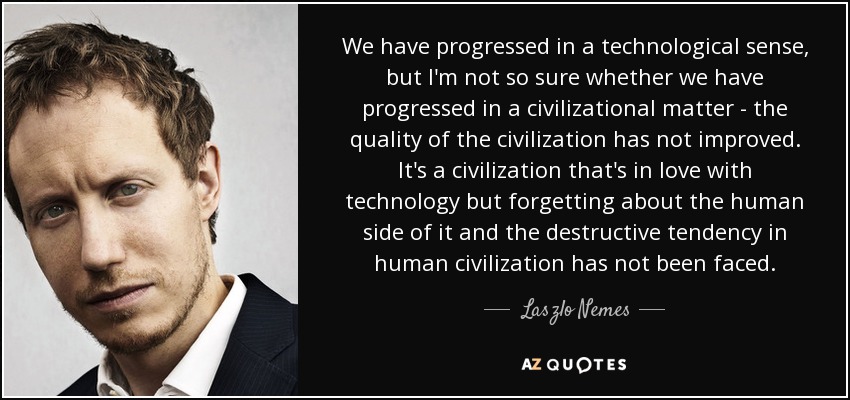 We have progressed in a technological sense, but I'm not so sure whether we have progressed in a civilizational matter - the quality of the civilization has not improved. It's a civilization that's in love with technology but forgetting about the human side of it and the destructive tendency in human civilization has not been faced. - Laszlo Nemes