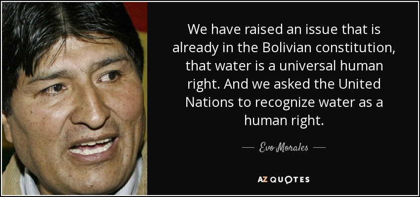 We have raised an issue that is already in the Bolivian constitution, that water is a universal human right. And we asked the United Nations to recognize water as a human right. - Evo Morales