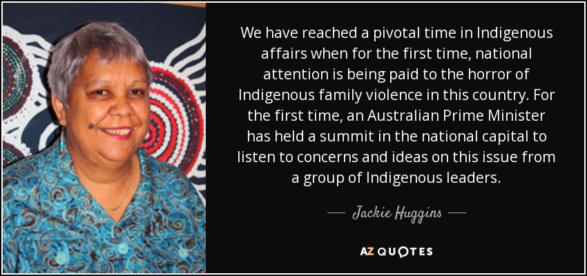 We have reached a pivotal time in Indigenous affairs when for the first time, national attention is being paid to the horror of Indigenous family violence in this country. For the first time, an Australian Prime Minister has held a summit in the national capital to listen to concerns and ideas on this issue from a group of Indigenous leaders. - Jackie Huggins