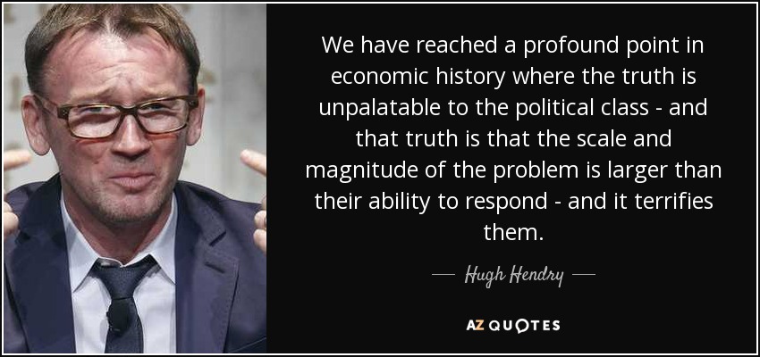 We have reached a profound point in economic history where the truth is unpalatable to the political class - and that truth is that the scale and magnitude of the problem is larger than their ability to respond - and it terrifies them. - Hugh Hendry
