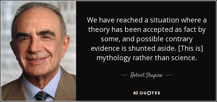 We have reached a situation where a theory has been accepted as fact by some, and possible contrary evidence is shunted aside. [This is] mythology rather than science. - Robert Shapiro