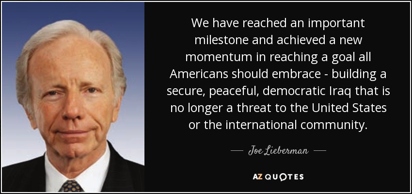 We have reached an important milestone and achieved a new momentum in reaching a goal all Americans should embrace - building a secure, peaceful, democratic Iraq that is no longer a threat to the United States or the international community. - Joe Lieberman