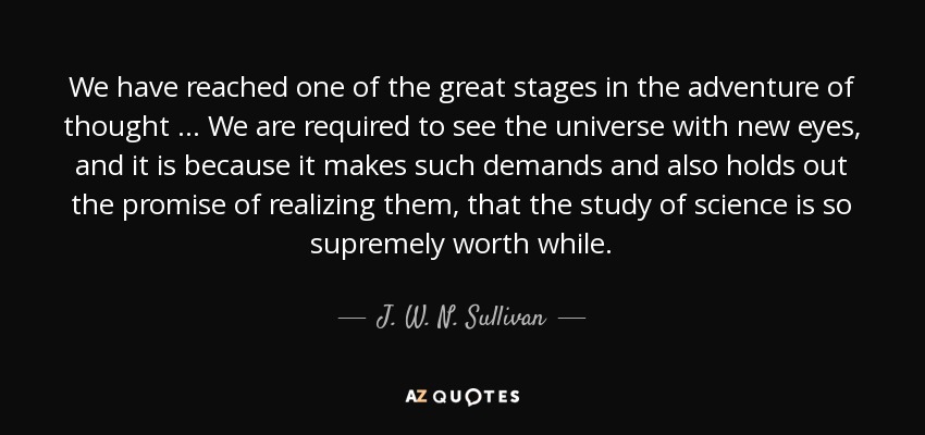 We have reached one of the great stages in the adventure of thought … We are required to see the universe with new eyes, and it is because it makes such demands and also holds out the promise of realizing them, that the study of science is so supremely worth while. - J. W. N. Sullivan