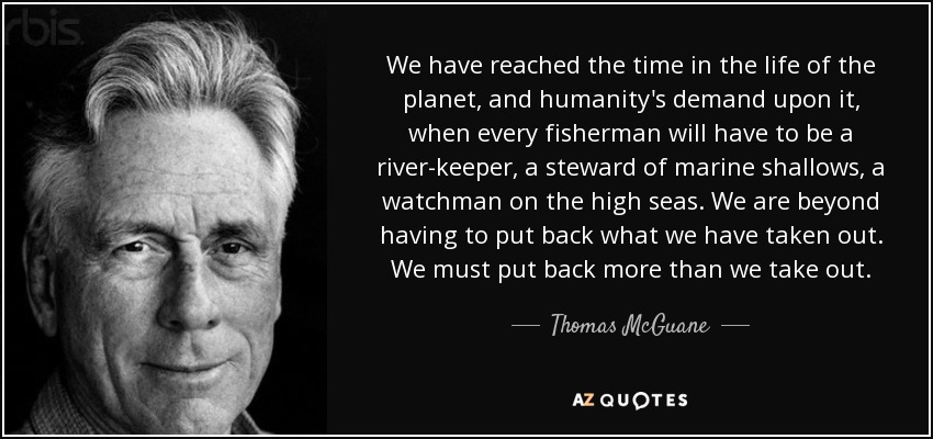 We have reached the time in the life of the planet, and humanity's demand upon it, when every fisherman will have to be a river-keeper, a steward of marine shallows, a watchman on the high seas. We are beyond having to put back what we have taken out. We must put back more than we take out. - Thomas McGuane