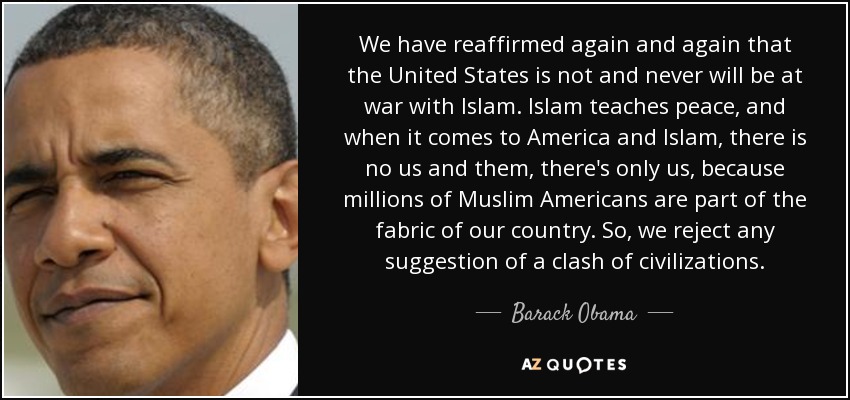 We have reaffirmed again and again that the United States is not and never will be at war with Islam. Islam teaches peace, and when it comes to America and Islam, there is no us and them, there's only us, because millions of Muslim Americans are part of the fabric of our country. So, we reject any suggestion of a clash of civilizations. - Barack Obama