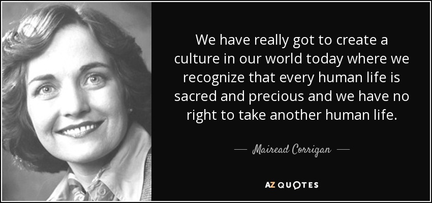 We have really got to create a culture in our world today where we recognize that every human life is sacred and precious and we have no right to take another human life. - Mairead Corrigan