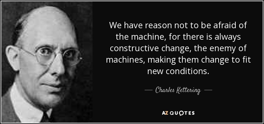 We have reason not to be afraid of the machine, for there is always constructive change, the enemy of machines, making them change to fit new conditions. - Charles Kettering
