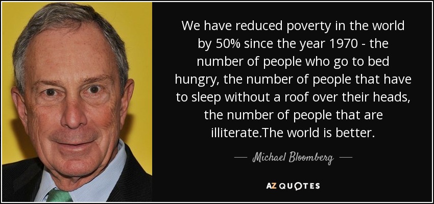 We have reduced poverty in the world by 50% since the year 1970 - the number of people who go to bed hungry, the number of people that have to sleep without a roof over their heads, the number of people that are illiterate.The world is better. - Michael Bloomberg