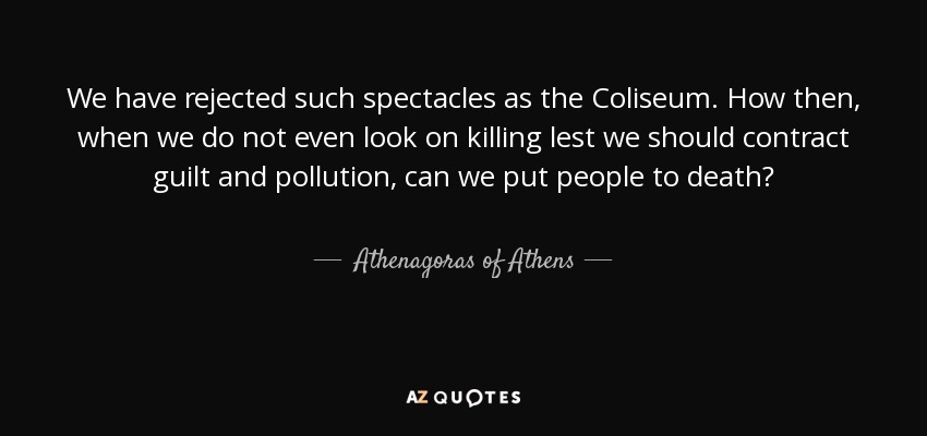 We have rejected such spectacles as the Coliseum. How then, when we do not even look on killing lest we should contract guilt and pollution, can we put people to death? - Athenagoras of Athens