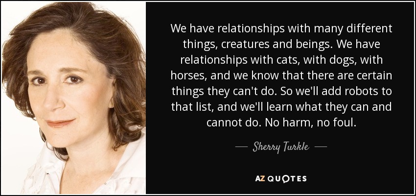 We have relationships with many different things, creatures and beings. We have relationships with cats, with dogs, with horses, and we know that there are certain things they can't do. So we'll add robots to that list, and we'll learn what they can and cannot do. No harm, no foul. - Sherry Turkle