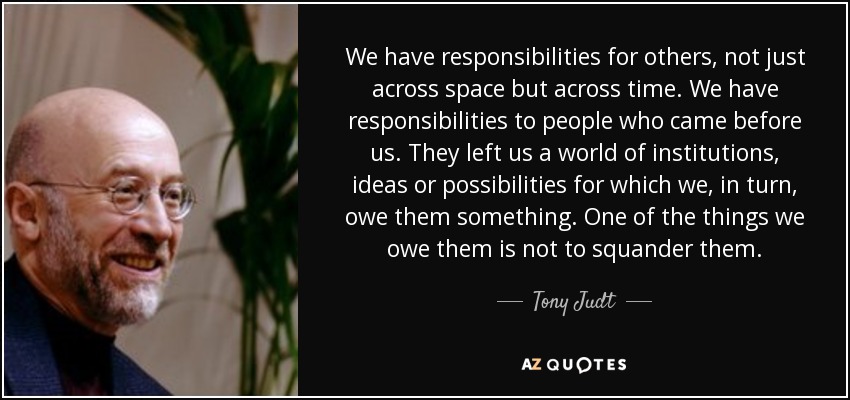 We have responsibilities for others, not just across space but across time. We have responsibilities to people who came before us. They left us a world of institutions, ideas or possibilities for which we, in turn, owe them something. One of the things we owe them is not to squander them. - Tony Judt
