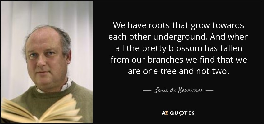 We have roots that grow towards each other underground. And when all the pretty blossom has fallen from our branches we find that we are one tree and not two. - Louis de Bernieres