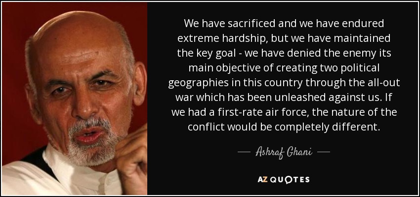 We have sacrificed and we have endured extreme hardship, but we have maintained the key goal - we have denied the enemy its main objective of creating two political geographies in this country through the all-out war which has been unleashed against us. If we had a first-rate air force, the nature of the conflict would be completely different. - Ashraf Ghani