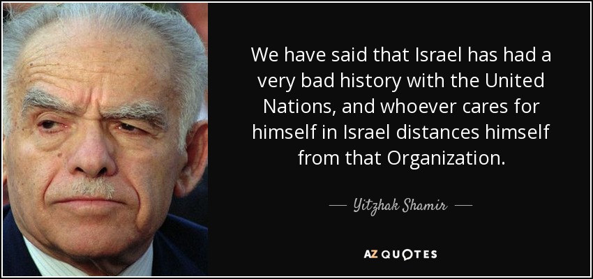 We have said that Israel has had a very bad history with the United Nations, and whoever cares for himself in Israel distances himself from that Organization. - Yitzhak Shamir