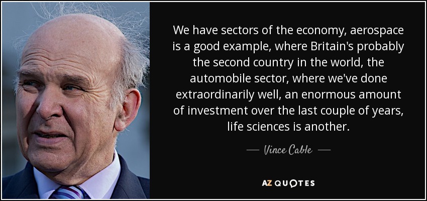 We have sectors of the economy, aerospace is a good example, where Britain's probably the second country in the world, the automobile sector, where we've done extraordinarily well, an enormous amount of investment over the last couple of years, life sciences is another. - Vince Cable