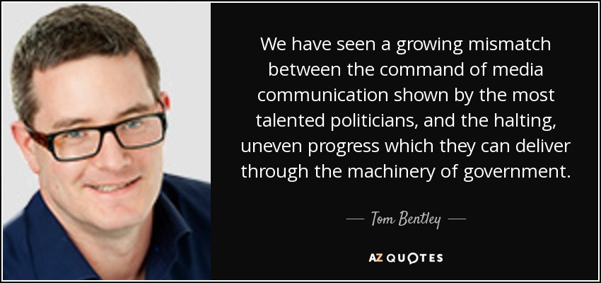We have seen a growing mismatch between the command of media communication shown by the most talented politicians, and the halting, uneven progress which they can deliver through the machinery of government. - Tom Bentley