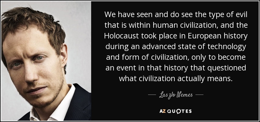 We have seen and do see the type of evil that is within human civilization, and the Holocaust took place in European history during an advanced state of technology and form of civilization, only to become an event in that history that questioned what civilization actually means. - Laszlo Nemes