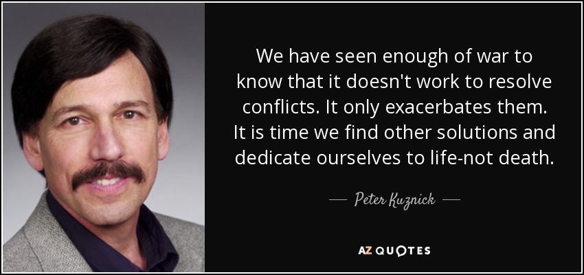 We have seen enough of war to know that it doesn't work to resolve conflicts. It only exacerbates them. It is time we find other solutions and dedicate ourselves to life-not death. - Peter Kuznick