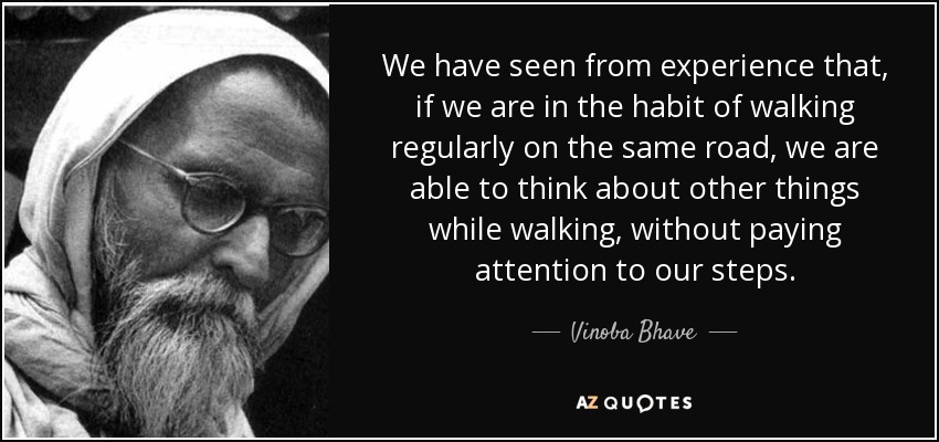 We have seen from experience that, if we are in the habit of walking regularly on the same road, we are able to think about other things while walking, without paying attention to our steps. - Vinoba Bhave