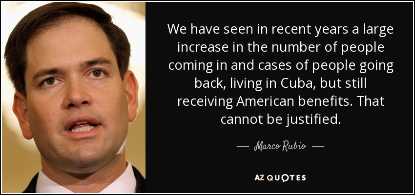 We have seen in recent years a large increase in the number of people coming in and cases of people going back, living in Cuba, but still receiving American benefits. That cannot be justified. - Marco Rubio
